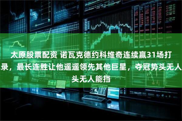 太原股票配资 诺瓦克德约科维奇连续赢31场打破纪录，最长连胜让他遥遥领先其他巨星，夺冠势头无人能挡