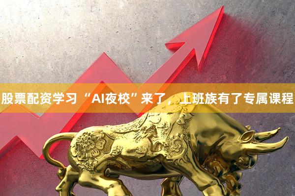 股票配资学习 “AI夜校”来了，上班族有了专属课程