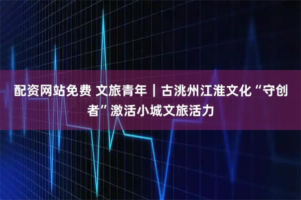 配资网站免费 文旅青年｜古洮州江淮文化“守创者”激活小城文旅活力