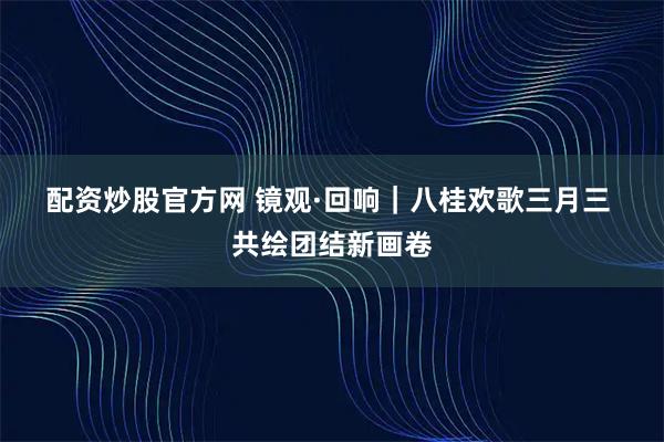 配资炒股官方网 镜观·回响｜八桂欢歌三月三 共绘团结新画卷