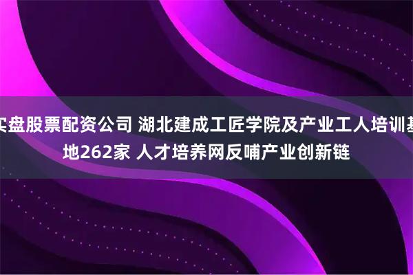 实盘股票配资公司 湖北建成工匠学院及产业工人培训基地262家 人才培养网反哺产业创新链