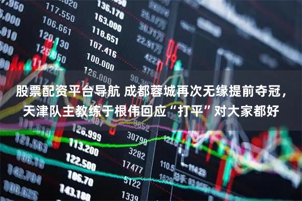 股票配资平台导航 成都蓉城再次无缘提前夺冠，天津队主教练于根伟回应“打平”对大家都好